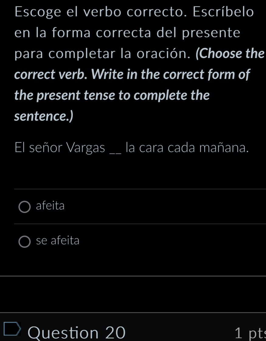 Escoge el verbo correcto. Escríbelo 
en la forma correcta del presente 
para completar la oración. (Choose the 
correct verb. Write in the correct form of 
the present tense to complete the 
sentence.) 
El señor Vargas _la cara cada mañana. 
_ 
afeita 
_ 
se afeita 
_ 
_ 
Question 20 1 pt