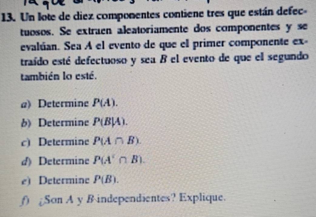 Un lote de diez componentes contiene tres que están defec- 
tuosos. Se extraen aleatoriamente dos componentes y se 
evalúan. Sea A el evento de que el primer componente ex- 
traído esté defectuoso y sea B el evento de que el segundo 
también lo esté. 
a) Determine P(A). 
b) Determine P(B|A). 
c) Determine P(A∩ B). 
d) Determine P(A'∩ B)
e) Determine P(B). 
f) Son A y B independientes? Explique.