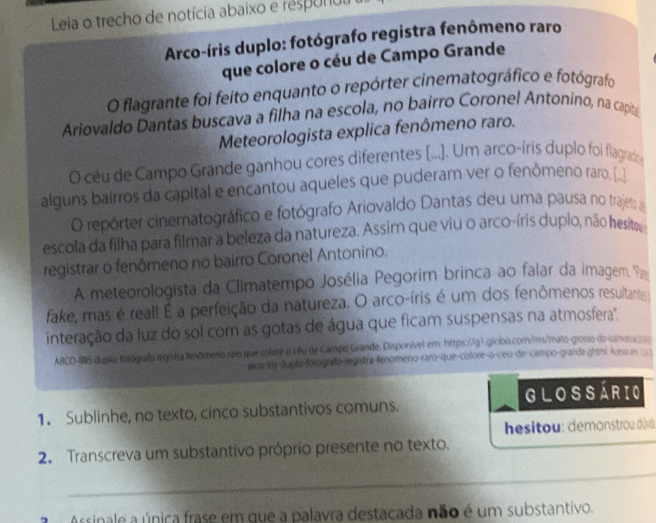 Leia o trecho de notícia abaixo e respunulh
Arco-íris duplo: fotógrafo registra fenômeno raro
que colore o céu de Campo Grande
O flagrante foi feito enquanto o repórter cinematográfico e fotógrafo
Ariovaldo Dantas buscava a filha na escola, no bairro Coronel Antonino, na capita
Meteorologista explica fenômeno raro.
O céu de Campo Grande ganhou cores diferentes [...). Um arco-íris duplo foi flagrado
alguns bairros da capital e encantou aqueles que puderam ver o fenômeno raro. [_]
O repórter cinematográfico e fotógrafo Ariovaldo Dantas deu uma pausa no trajeto 
escola da filha para filmar a beleza da natureza. Assim que viu o arco-íris duplo, não hesito
registrar o fenômeno no bairro Coronel Antonino.
A meteorologista da Climatempo Josélia Pegorim brinca ao falar da imagem. P
fake, mas é real! É a perfeição da natureza. O arco-íris é um dos fenômenos resultantes
interação da luz do sol com as gotas de água que ficam suspensas na atmosfera''.
ARCO-IRIS duplo: fotógrafo registra fenômeno raro que colore o cầu de Campo Grande. Disponível em: https://g 1.globo.com/ms/mato-grosso-do-su/netica
arco-irs-duplo-forografo-registra-fenomeno-raro-que-colore-o-ceu-de-campo-grande ghtml. Acess en   
GLOSSÁRIO
1. Sublinhe, no texto, cinco substantivos comuns.
hesitou: demonstrou divia
2. Transcreva um substantivo próprio presente no texto.
_
_
a Assinale a única frase em que a palavra destacada não é um substantivo.