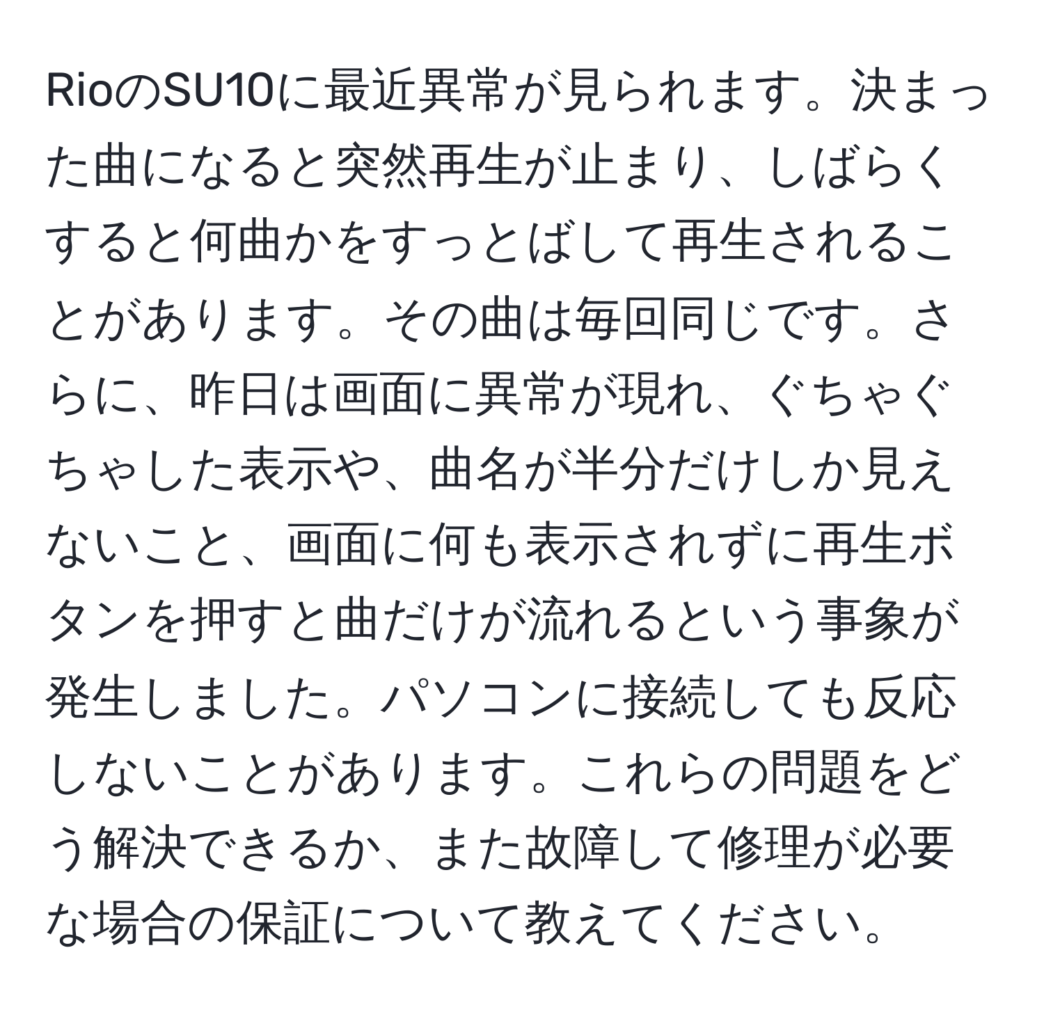 RioのSU10に最近異常が見られます。決まった曲になると突然再生が止まり、しばらくすると何曲かをすっとばして再生されることがあります。その曲は毎回同じです。さらに、昨日は画面に異常が現れ、ぐちゃぐちゃした表示や、曲名が半分だけしか見えないこと、画面に何も表示されずに再生ボタンを押すと曲だけが流れるという事象が発生しました。パソコンに接続しても反応しないことがあります。これらの問題をどう解決できるか、また故障して修理が必要な場合の保証について教えてください。