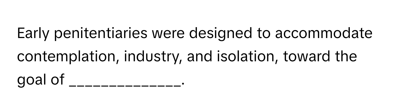 Early penitentiaries were designed to accommodate contemplation, industry, and isolation, toward the goal of ______________.