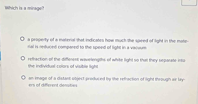 Which is a mirage?
a property of a material that indicates how much the speed of light in the mate-
rial is reduced compared to the speed of light in a vacuum
refraction of the different wavelengths of white light so that they separate into
the individual colors of visible light
an image of a distant object produced by the refraction of light through air lay-
ers of different densities