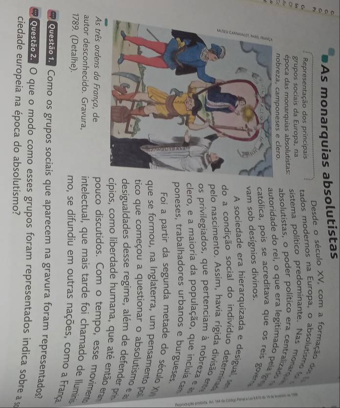 As monarquias absolutistas 
Desde o século XV, com a formação d 
C Representação dos principais tados modernos na Europa, o absolutis o
5 grupos sociais da Europa, na sistema político predominante. Nas monam 
p época das monarquias absolutistas: absolutistas, o poder político era centralizad 
a nobreza, camponeses e clero.autoridade do rei, o que era legitimado pela ge 
católica, pois se acreditava que os reis govera 
am sob desígnios divinos. 
A sociedade era hierarquizada e desigual e 
do a condição social do indivíduo determinad 
pelo nascimento. Assim, havia rígida divisão ente 
os privilegiados, que pertenciam à nobreza e 
clero, e a maioria da população, que incluía cam 
poneses, trabalhadores urbanos e burgueses. 
Foi a partir da segunda metade do século X 
que se formou, na Inglaterra, um pensamento pol 
tico que começou a questionar o absolutismo e a 
desigualdades desse regime, além de defender prin 
cípios, como liberdade humana, que até então eram 
As três ordens da França, de 
pouco discutidos. Com o tempo, esse moviment 
autor desconhecido. Gravura, intelectual, que mais tarde foi chamado de lluminis 
1789. (Detalhe). mo, se difundiu em outras nações, como a França 
Questão 1. Como os grupos sociais que aparecem na gravura foram representados? 
ouestão2. O que o modo como esses grupos foram representados indica sobre a s 
ciedade europeia na época do absolutismo?