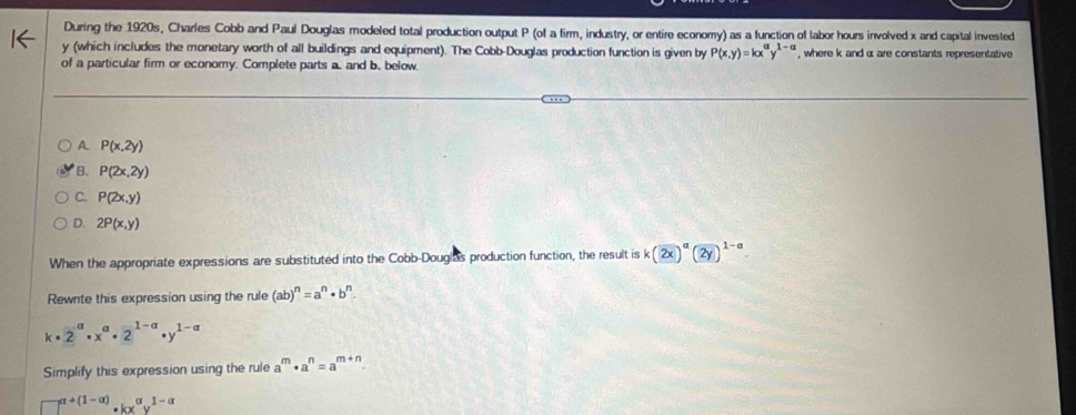 During the 1920s, Charles Cobb and Paul Douglas modeled total production output P (of a firm, industry, or entire economy) as a function of labor hours involved x and capital invested
y (which includes the monetary worth of all buildings and equipment). The Cobb-Douglas production function is given by P(x,y)=kx^ay^(1-a) , where k and α are constants representative
of a particular firm or economy. Complete parts a, and b. below.
A. P(x,2y)
B. P(2x,2y)
C. P(2x,y)
D. 2P(x,y)
When the appropriate expressions are substituted into the Cobb-Douglas production function, the result is k(2x)^alpha (2y)^1-alpha . 
Rewnte this expression using the rule (ab)^n=a^n· b^n.
k· 2^(alpha)· x^(alpha)· 2^(1-alpha)· y^(1-alpha)
Simplify this expression using the rule a^m· a^n=a^(m+n).
□^(a+(1-alpha ))· kx^(alpha)y^(1-alpha)