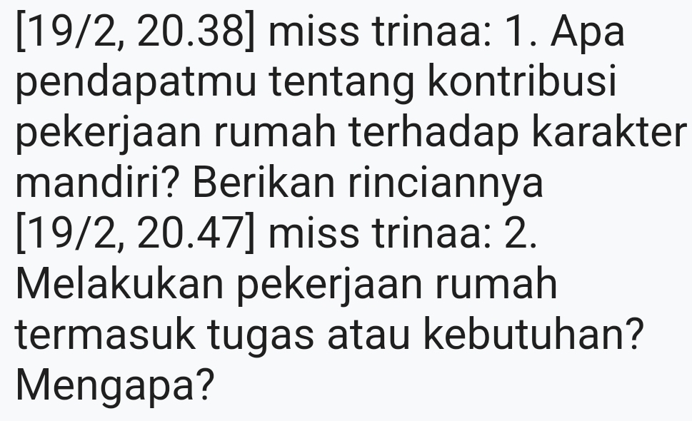 [19/2, 20.38] miss trinaa: 1. Apa 
pendapatmu tentang kontribusi 
pekerjaan rumah terhadap karakter 
mandiri? Berikan rinciannya 
[ 19/2, 20.47 ] miss trinaa: 2. 
Melakukan pekerjaan rumah 
termasuk tugas atau kebutuhan? 
Mengapa?