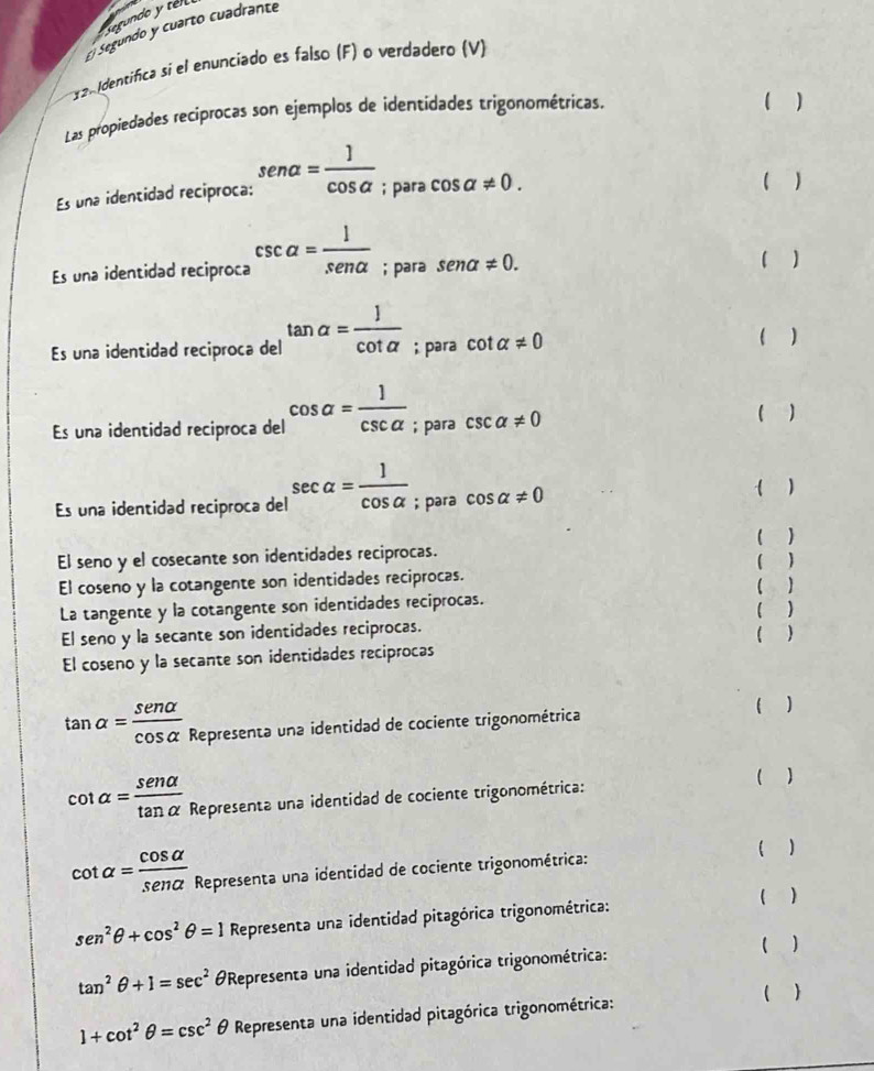 Segundo y tel
Segundo y cuarto cuadrante
1 2 Identifica si el enunciado es falso (F) o verdadero (V)
Las propiedades reciprocas son ejemplos de identidades trigonométricas. ( )
Es una identidad reciproca: sen alpha = 1/cos alpha  ; para cos alpha != 0.
( )
Es una identidad reciproca csc alpha = 1/senalpha  ; para sen alpha != 0. ( )
Es una identidad reciproca del tan alpha = J/cot alpha  ; para cot alpha != 0
( )
Es una identidad reciproca del cos alpha = 1/csc alpha  ; para csc alpha != 0
( )
Es una identidad reciproca del sec alpha = 1/cos alpha  ; para cos alpha != 0 ( )
( )
El seno y el cosecante son identidades reciprocas. ( )
El coseno y la cotangente son identidades reciprocas. ( )
La tangente y la cotangente son identidades reciprocas. ( )
El seno y la secante son identidades reciprocas. ( )
El coseno y la secante son identidades reciprocas
tan alpha = sen alpha /cos alpha   Representa una identidad de cociente trigonométrica
( )
cot alpha = senalpha /tan alpha   Representa una identidad de cociente trigonométrica:
( )
cot alpha = cos alpha /sena  Representa una identidad de cociente trigonométrica:
( )
sen^2θ +cos^2θ =1 Representa una identidad pitagórica trigonométrica: ( )
( )
tan^2θ +1=sec^2 Representa una identidad pitagórica trigonométrica:
( )
1+cot^2θ =csc^2θ Representa una identidad pitagórica trigonométrica: