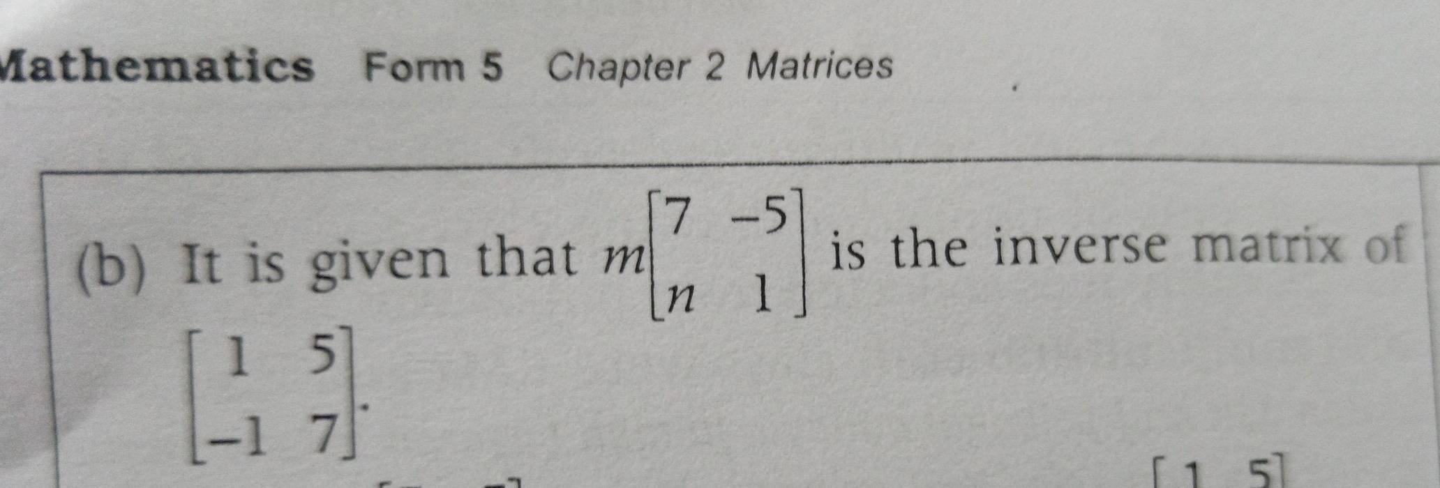 Mathematics Form 5 Chapter 2 Matrices 
(b) It is given that mbeginbmatrix 7&-5 n&1endbmatrix is the inverse matrix of
beginbmatrix 1&5 -1&7endbmatrix.
[15]