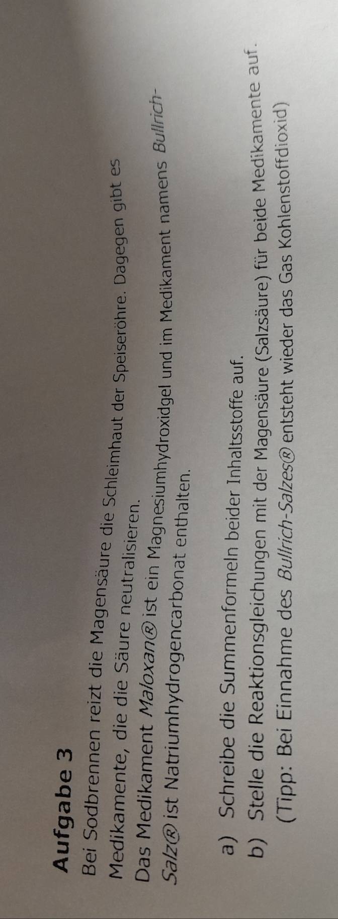 Aufgabe 3 
Bei Sodbrennen reizt die Magensäure die Schleimhaut der Speiseröhre. Dagegen gibt es 
Medikamente, die die Säure neutralisieren. 
Das Medikament Maloxan® ist ein Magnesiumhydroxidgel und im Medikament namens Bullrich- 
Salz® ist Natriumhydrogencarbonat enthalten. 
a) Schreibe die Summenformeln beider Inhaltsstoffe auf. 
b) Stelle die Reaktionsgleichungen mit der Magensäure (Salzsäure) für beide Medikamente auf. 
(Tipp: Bei Einnahme des Bullrich-Salzes® entsteht wieder das Gas Kohlenstoffdioxid)