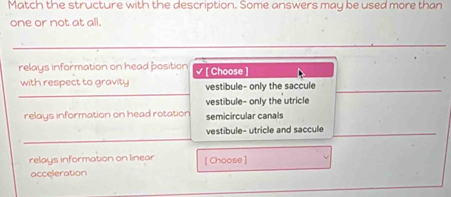 Match the structure with the description. Some answers may be used more than
one or not at all.
relays information on head position √ [ Choose ]
with respect to gravity
vestibule- only the saccule
vestibule- only the utricle
relays information on head rotation semicircular canals
vestibule- utricle and saccule
relays information on linear [ Choose ]
acceleration