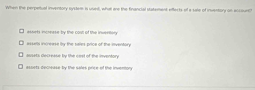 When the perpetual inventory system is used, what are the financial statement effects of a sale of inventory on account?
assets increase by the cost of the inventory
assets increase by the sales price of the inventory
assets decrease by the cost of the inventory
assets decrease by the sales price of the inventory