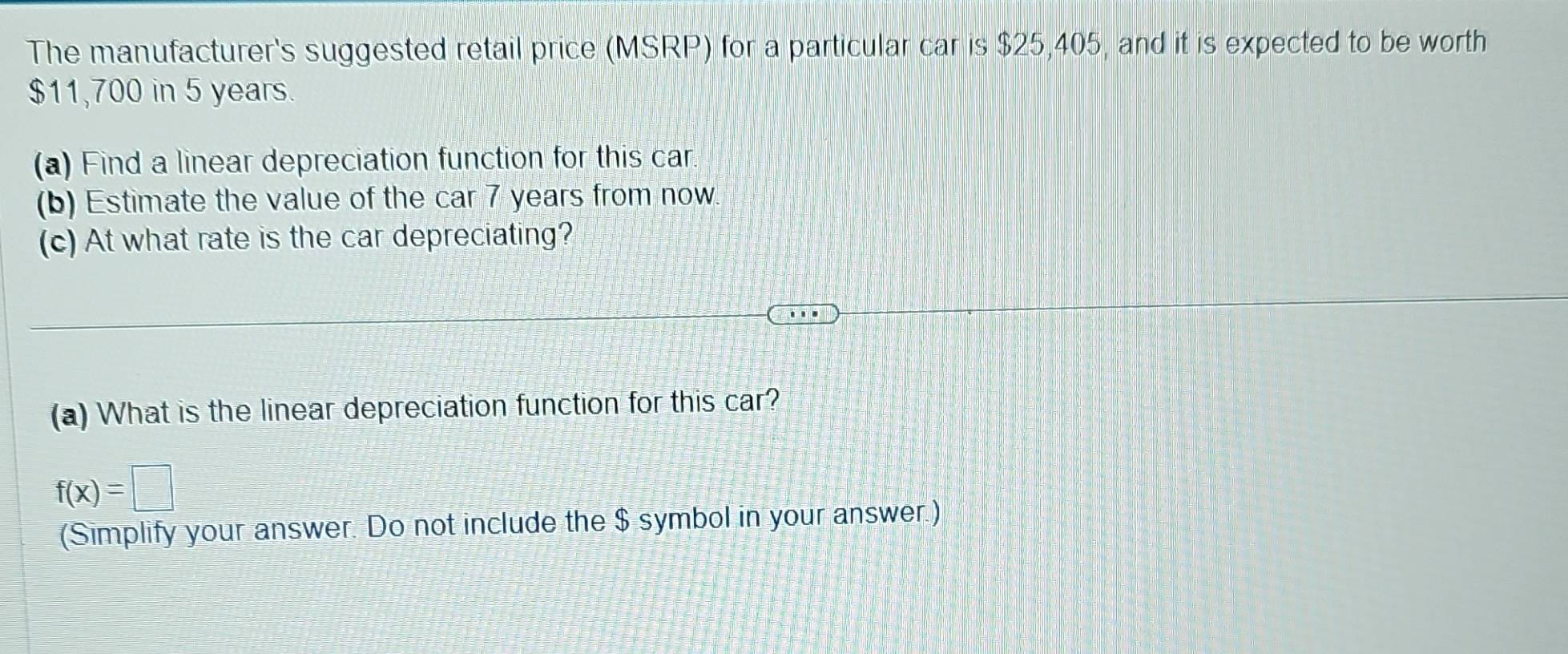 The manufacturer's suggested retail price (MSRP) for a particular car is $25,405, and it is expected to be worth
$11,700 in 5 years. 
(a) Find a linear depreciation function for this car 
(b) Estimate the value of the car 7 years from now. 
(c) At what rate is the car depreciating? 
(a) What is the linear depreciation function for this car?
f(x)=□
(Simplify your answer. Do not include the $ symbol in your answer.)