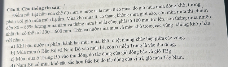 Cho thông tin sau:
Điểm nổi bật nữa của chế độ mưa ở nước ta là mưa theo mùa, do gió mùa mùa đông khô, tương
phản với gió mùa mùa hạ ẩm. Mùa khô mưa ít, có tháng không mưa giọt nào, còn mùa mưa thì chiếm
đến 80 - 85% lượng mưa năm và tháng mưa ít nhất cũng phải từ 100 mm trở lên, còn tháng mưa nhiều
nhất thì có thể tới 300 - 600 mm. Trên cả nước mùa mưa và mùa khô trong các vùng không khớp hằn
với nhau.
a) Khí hậu nước ta phân thành hai mùa mưa, khô rõ rệt nhưng khác biệt giữa các vùng.
b) Mùa mưa ở Bắc Bộ và Nam Bộ vào mùa hè, còn ở miền Trung là vào thu đông.
c) Mùa mưa ở Trung Bộ vào thu đông do tác động của gió đông bắc và gió TBg.
d) Nam Bộ có mùa khô sâu sắc hơn Bắc Bộ do tác động của vị trí, gió mùa Tây Nam.