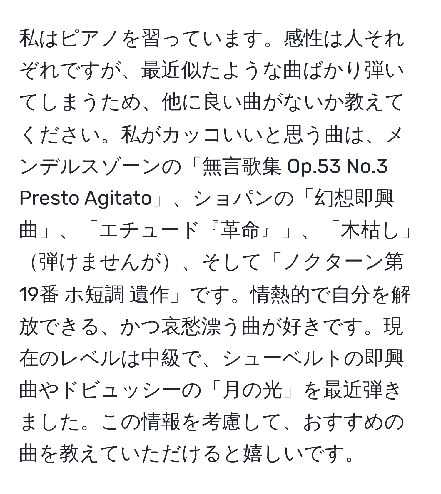 私はピアノを習っています。感性は人それぞれですが、最近似たような曲ばかり弾いてしまうため、他に良い曲がないか教えてください。私がカッコいいと思う曲は、メンデルスゾーンの「無言歌集 Op.53 No.3 Presto Agitato」、ショパンの「幻想即興曲」、「エチュード『革命』」、「木枯し」弾けませんが、そして「ノクターン第19番 ホ短調 遺作」です。情熱的で自分を解放できる、かつ哀愁漂う曲が好きです。現在のレベルは中級で、シューベルトの即興曲やドビュッシーの「月の光」を最近弾きました。この情報を考慮して、おすすめの曲を教えていただけると嬉しいです。