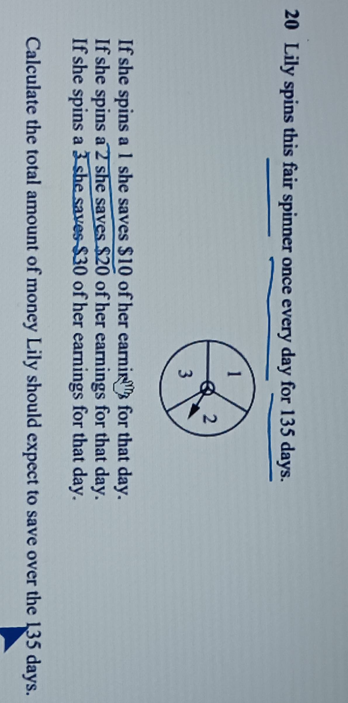 Lily spins this fair spinner once every day for 135 days.
1
2
3
If she spins a 1 she saves $10 of her earnir for that day. 
If she spins a 2 she saves $20 of her earnings for that day. 
If she spins a 3 she saves $30 of her earnings for that day. 
Calculate the total amount of money Lily should expect to save over the 135 days.
