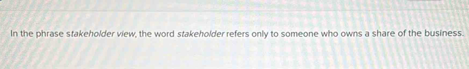 In the phrase stakeholder view, the word stakeholder refers only to someone who owns a share of the business.