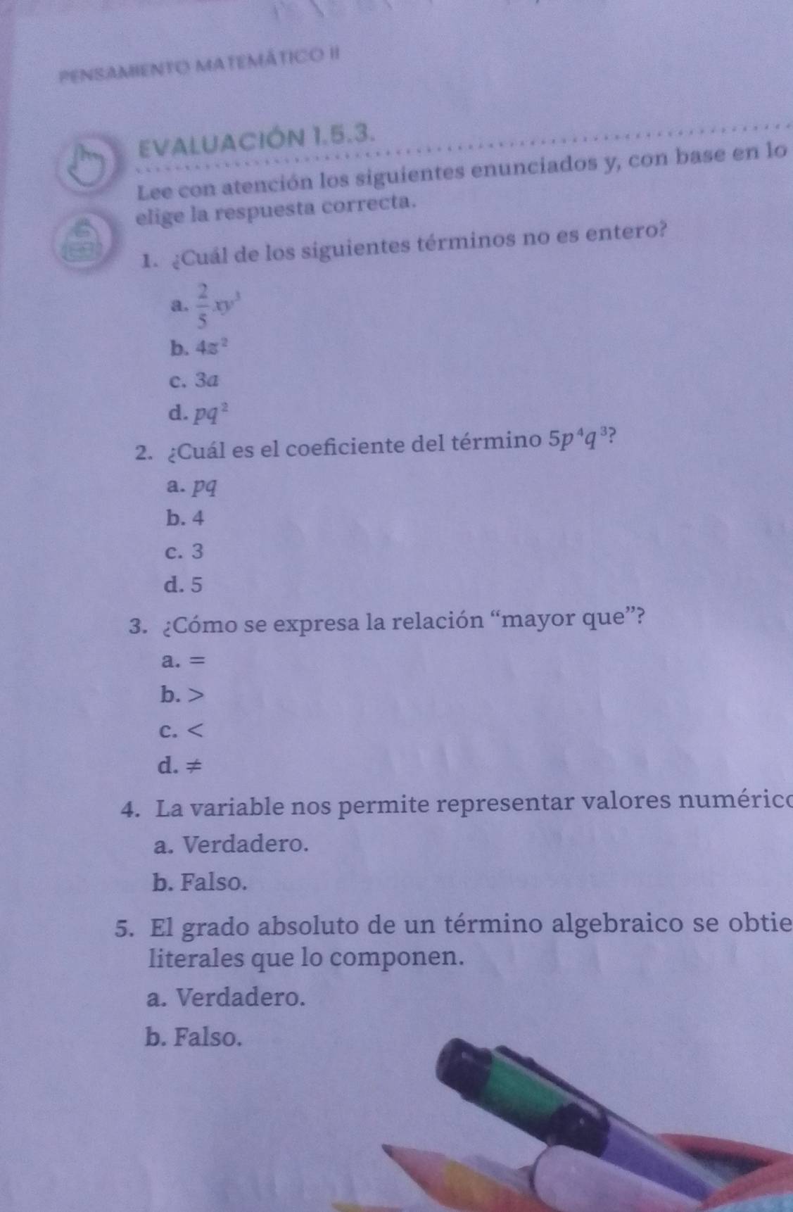 PENSAMENTO MATEMÁTICO II
EVALUACIÓN 1.5.3.
Lee con atención los siguientes enunciados y, con base en lo
elige la respuesta correcta.
1. ¿Cuál de los siguientes términos no es entero?
a.  2/5 xy^3
b. 4π^2
c. 3a
d. pq^2
2. ¿Cuál es el coeficiente del término 5p^4q^3 ?
a. pq
b. 4
c. 3
d. 5
3. ¿Cómo se expresa la relación “mayor que”?
a. =
b.
C.
d. ≠
4. La variable nos permite representar valores numérico
a. Verdadero.
b. Falso.
5. El grado absoluto de un término algebraico se obtie
literales que lo componen.
a. Verdadero.
b. Falso.