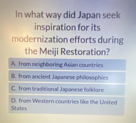 In what way did Japan seek
inspiration for its
modernization efforts during
the Meiji Restoration?
A. from neighboring Asian countries
B. from ancient Japanese philosophies
C. from traditional Japanese folklore
D. from Western countries like the United
States