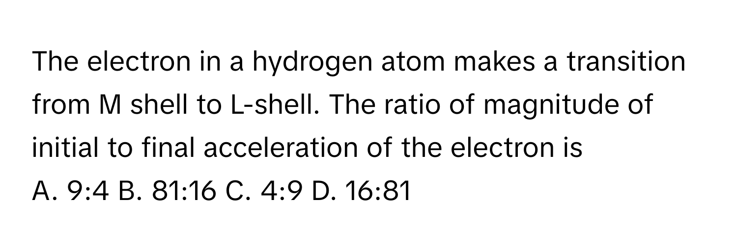 The electron in a hydrogen atom makes a transition from M shell to L-shell. The ratio of magnitude of initial to final acceleration of the electron is

A. 9:4 B. 81:16 C. 4:9 D. 16:81