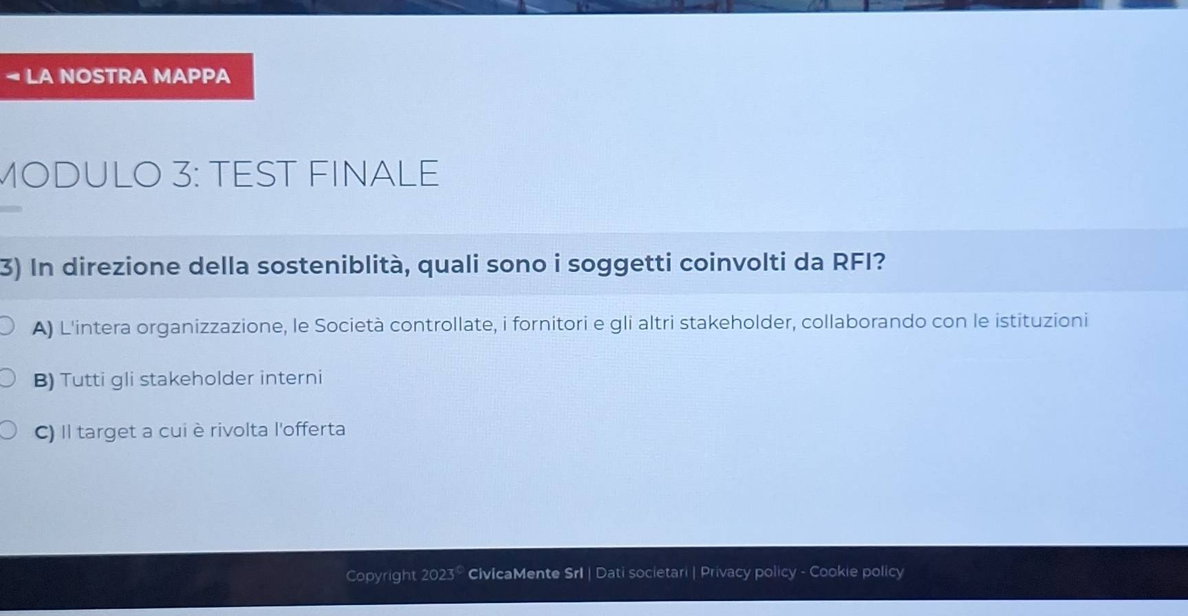 LA NOSTRA MAPPA
MODULO 3: TEST FINALE
3) In direzione della sosteniblità, quali sono i soggetti coinvolti da RFI?
A) L'intera organizzazione, le Società controllate, i fornitori e gli altri stakeholder, collaborando con le istituzioni
B) Tutti gli stakeholder interni
C) Il target a cui è rivolta l'offerta
Copyright 2023 50 CivicaMente Srl | Dati societari | Privacy policy - Cookie policy