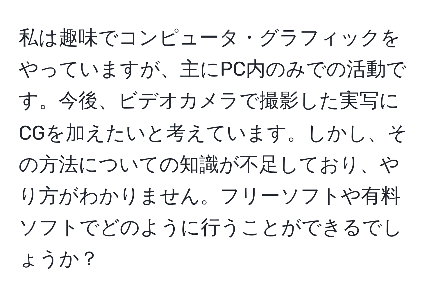 私は趣味でコンピュータ・グラフィックをやっていますが、主にPC内のみでの活動です。今後、ビデオカメラで撮影した実写にCGを加えたいと考えています。しかし、その方法についての知識が不足しており、やり方がわかりません。フリーソフトや有料ソフトでどのように行うことができるでしょうか？