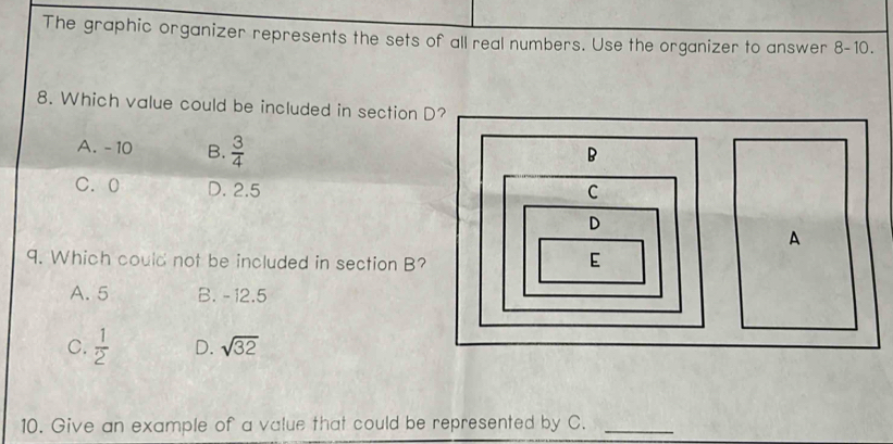 The graphic organizer represents the sets of all real numbers. Use the organizer to answer 8-10.
8. Which value could be included in section D?
A. - 10 B.  3/4 
C. 0 D. 2.5
9. Which could not be included in section B?
A. 5 B. - 12.5
C.  1/2  D. sqrt(32)
10. Give an example of a value that could be represented by C._