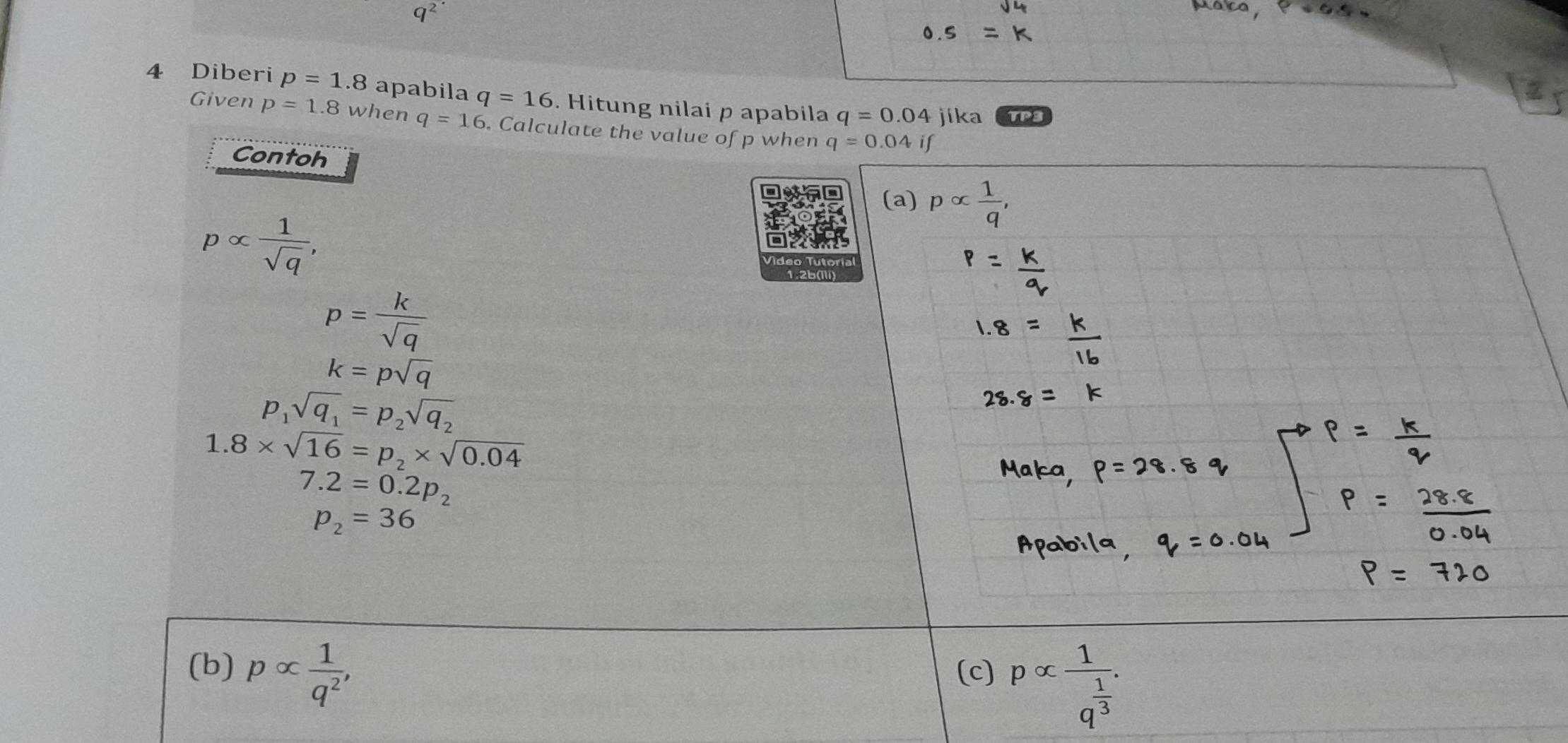 a^2
4 Diberi p=1.8 apabila q=16. Hitung nilai p apabila q=0.04jika TP3
Given p=1.8 when q=16. Calculate the value of p when q=0.04if
Contoh
(a) palpha  1/q ,
palpha  1/sqrt(q) ,
p= k/sqrt(q) 
k=psqrt(q)
p_1sqrt(q_1)=p_2sqrt(q_2)
1.8* sqrt(16)=p_2* sqrt(0.04)
7.2=0.2p_2
p_2=36
(b) palpha  1/q^2 , (c] palpha frac 1q^(frac 1)3.