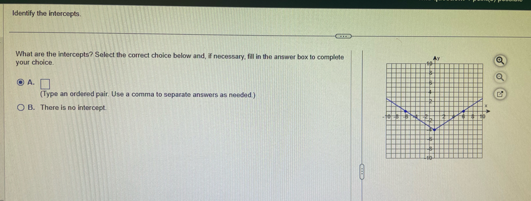 Identify the intercepts.
What are the intercepts? Select the correct choice below and, if necessary, fill in the answer box to complete
your choice.
A. □ 
(Type an ordered pair. Use a comma to separate answers as needed.)
B. There is no intercept.