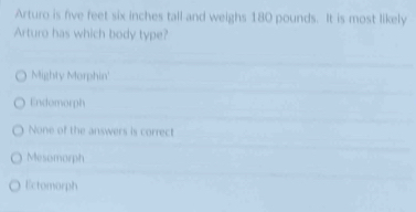 Arturo is five feet six inches tall and weighs 180 pounds. It is most likely
Arturo has which body type?
Mighty Morphin'
Endomorph
None of the answers is correct
Mesomorph
Ectomorph