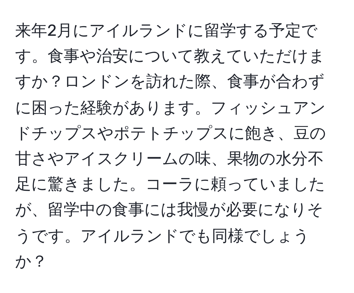 来年2月にアイルランドに留学する予定です。食事や治安について教えていただけますか？ロンドンを訪れた際、食事が合わずに困った経験があります。フィッシュアンドチップスやポテトチップスに飽き、豆の甘さやアイスクリームの味、果物の水分不足に驚きました。コーラに頼っていましたが、留学中の食事には我慢が必要になりそうです。アイルランドでも同様でしょうか？