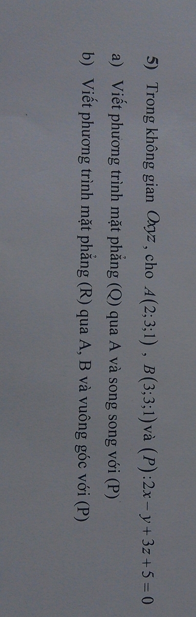 Trong không gian Oxyz , cho A(2;3;1), B(3;3;1) và (P):2x-y+3z+5=0
a) Viết phương trình mặt phẳng (Q) qua A và song song với (P) 
b) Viết phương trình mặt phẳng (R) qua A, B và vuông góc với (P)