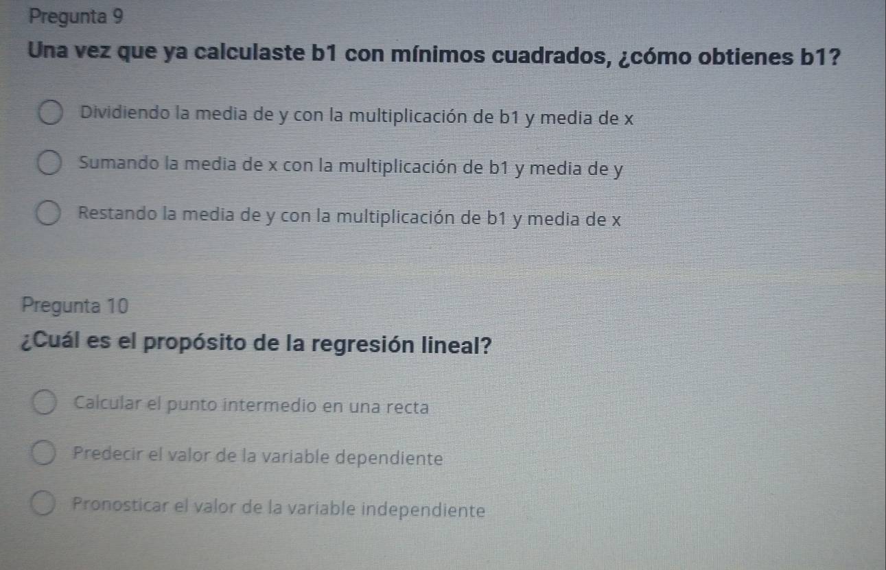 Pregunta 9
Una vez que ya calculaste b1 con mínimos cuadrados, ¿cómo obtienes b1?
Dividiendo la media de y con la multiplicación de b1 y media de x
Sumando la media de x con la multiplicación de b1 y media de y
Restando la media de y con la multiplicación de b1 y media de x
Pregunta 10
¿Cuál es el propósito de la regresión lineal?
Calcular el punto intermedio en una recta
Predecir el valor de la variable dependiente
Pronosticar el valor de la variable independiente