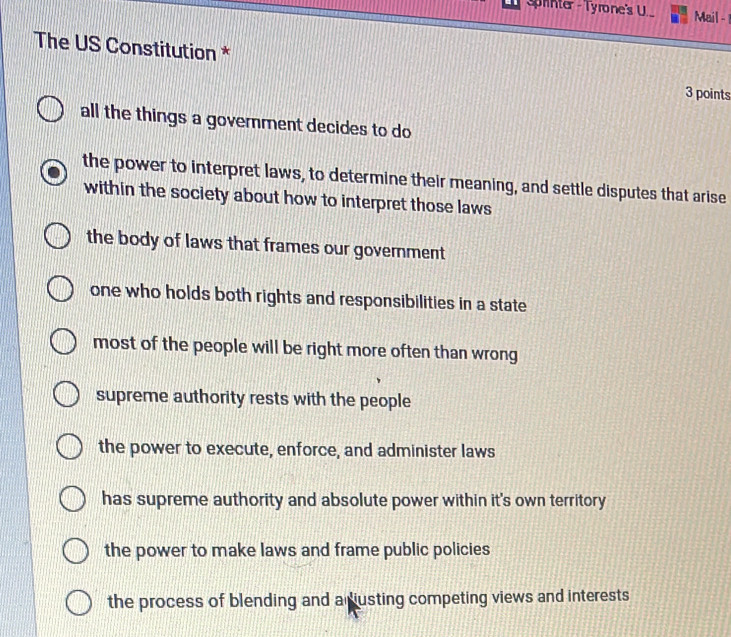 Splinter - Tyrone's U. Mail -
The US Constitution * 3 points
all the things a govemment decides to do
the power to interpret laws, to determine their meaning, and settle disputes that arise
within the society about how to interpret those laws
the body of laws that frames our government
one who holds both rights and responsibilities in a state
most of the people will be right more often than wrong
supreme authority rests with the people
the power to execute, enforce, and administer laws
has supreme authority and absolute power within it's own territory
the power to make laws and frame public policies
the process of blending and adusting competing views and interests