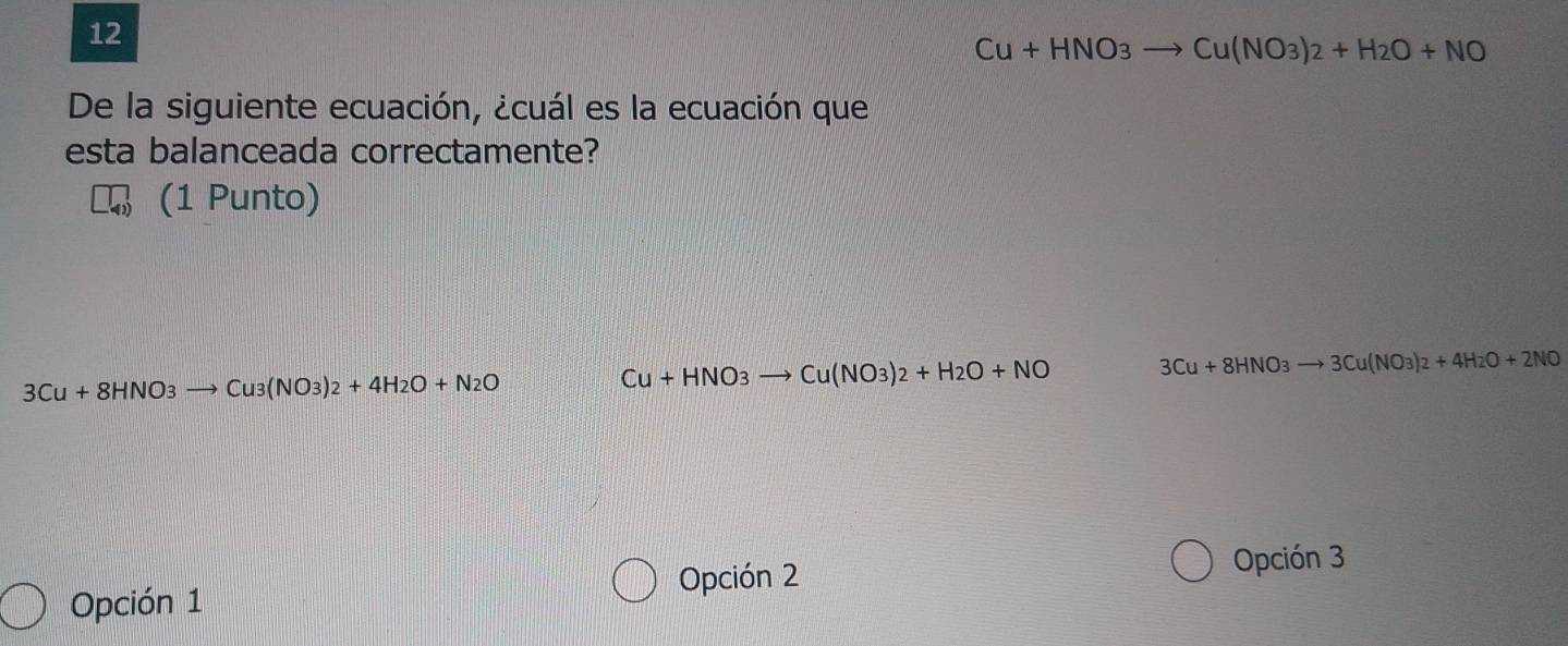 12
Cu+HNO_3 Cu(NO_3)_2+H_2O+NO
De la siguiente ecuación, ¿cuál es la ecuación que
esta balanceada correctamente?
(1 Punto)
3Cu+8HNO_3to Cu3(NO3+4H_2O+N_2O
Cu+HNO_3 Cu(NO_3)_2+H_2O+NO 3Cu+8HNO_3to 3Cu(NO_3)_2+4H_2O+2NO
Opción 2
Opción 3
Opción 1