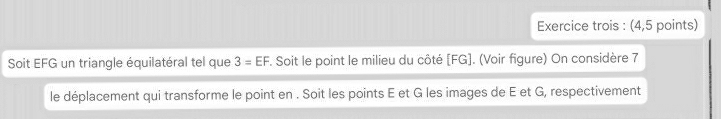 Exercice trois : (4,5 points) 
Soit EFG un triangle équilatéral tel que 3=EF. Soit le point le milieu du côté [ FG ]. (Voir figure) On considère 7 
le déplacement qui transforme le point en . Soit les points E et G les images de E et G, respectivement