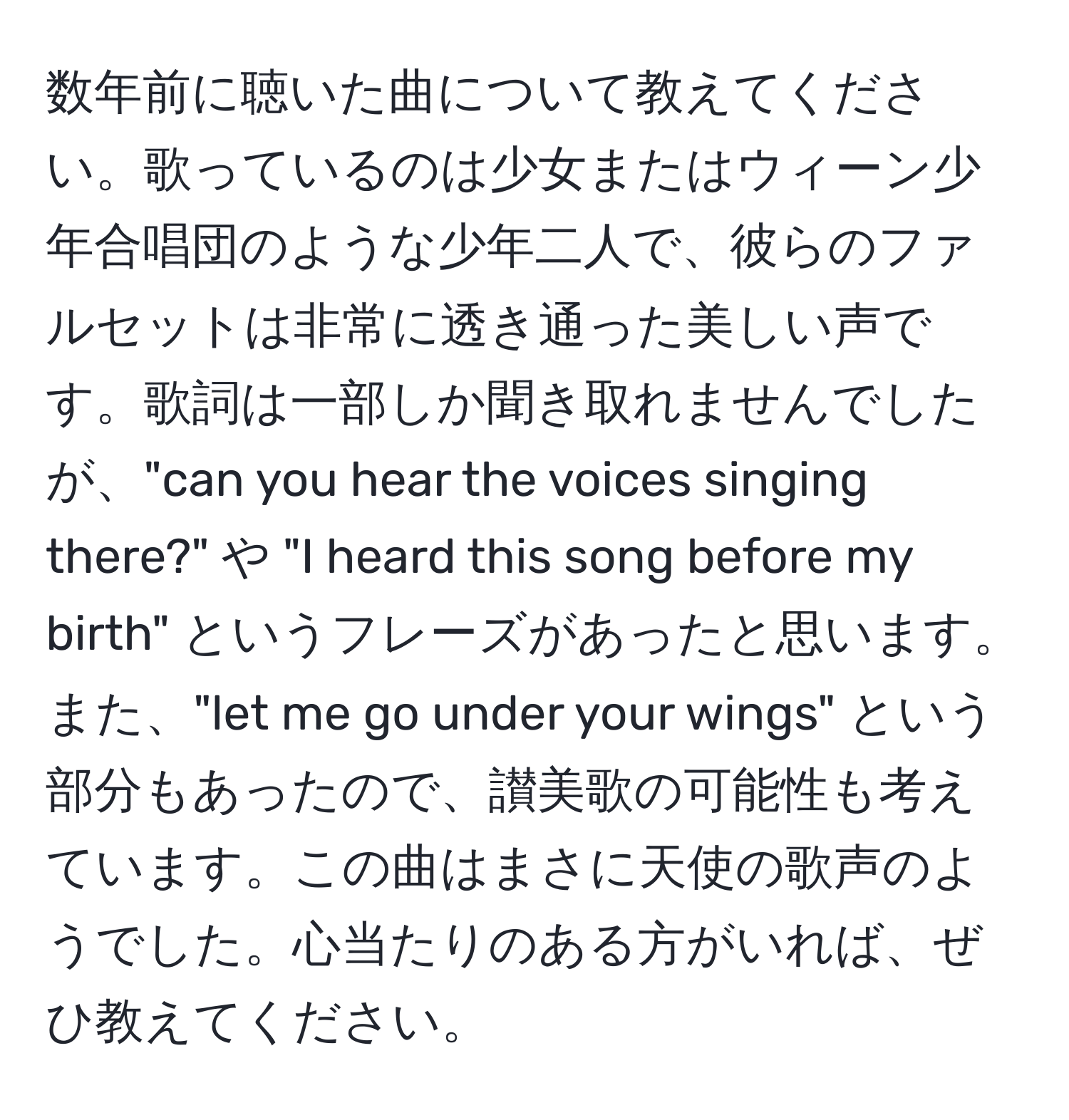 数年前に聴いた曲について教えてください。歌っているのは少女またはウィーン少年合唱団のような少年二人で、彼らのファルセットは非常に透き通った美しい声です。歌詞は一部しか聞き取れませんでしたが、"can you hear the voices singing there?" や "I heard this song before my birth" というフレーズがあったと思います。また、"let me go under your wings" という部分もあったので、讃美歌の可能性も考えています。この曲はまさに天使の歌声のようでした。心当たりのある方がいれば、ぜひ教えてください。