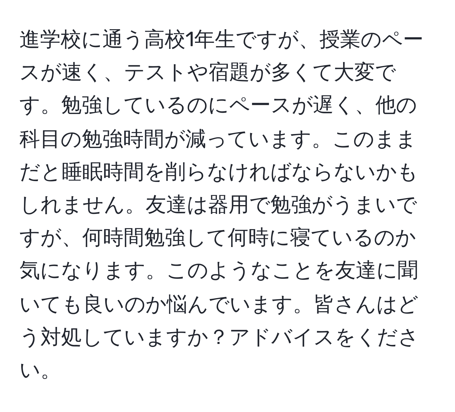 進学校に通う高校1年生ですが、授業のペースが速く、テストや宿題が多くて大変です。勉強しているのにペースが遅く、他の科目の勉強時間が減っています。このままだと睡眠時間を削らなければならないかもしれません。友達は器用で勉強がうまいですが、何時間勉強して何時に寝ているのか気になります。このようなことを友達に聞いても良いのか悩んでいます。皆さんはどう対処していますか？アドバイスをください。