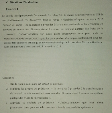 Situations d'évaluation 
Exercice 1 
En vue de la préparation de l'examen du Baccalauréat, tu mènes des recherches au CDI de 
ton établissement. Tu découvres dans la revue «Marchésd''Afrique» de mars 2016 
l'extrait ci- après : « le m'engage à procéder à la transformation de notre économie en 
mettant en œuvre des réformes visant à assurer un meilleur partage des fruits de la 
croissance. L'industrialisation que nous allons promouvoir aura pour socle la 
transformation de nos produits agricoles pour générer des emplois notamment pour les 
jeunes tant en milieu urbain qu'en milieu rural » indiquait le président Alassane Ouattara 
dans son discours d'investiture du 3 novembre 2015. 
Consignes 
1 - Dis de quoi il s'agit dans cet extrait de discours 
2- Explique les propos du président : « Je m'engage à procéder à la transformation 
de notre économie en mettant en œuvre des réformes visant à assurer un meilleur 
partage des fruits de la croissance » 
3- Apprécie ce souhait du président : «L'industrialisation que nous allons 
promouvoir aura pour socle la transformation de nos produits agricoles »