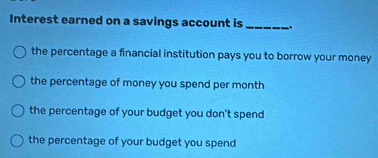 Interest earned on a savings account is _..
the percentage a financial institution pays you to borrow your money
the percentage of money you spend per month
the percentage of your budget you don't spend
the percentage of your budget you spend