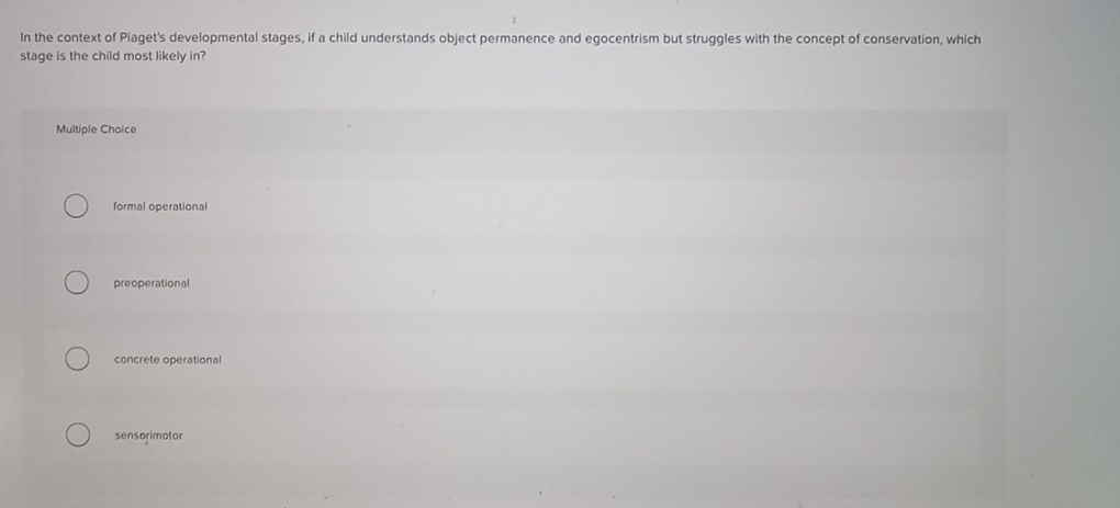 In the context of Piaget's developmental stages, if a child understands object permanence and egocentrism but struggles with the concept of conservation, which
stage is the child most likely in?
Multiple Choice
formal operational
preoperational
concrete operational
sensorimotor