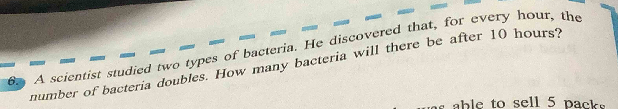 A scientist studied two types of bacteria. He discovered that, for every hour, the 
number of bacteria doubles. How many bacteria will there be after 10 hours? 
able to sell 5 pack