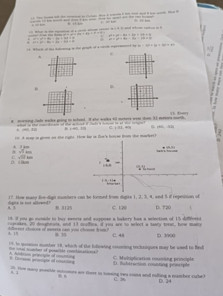 Two bowes but the teveinal in Cubas. Bus A traels 6 km east and 8 km north. Bus B
novels 12 kmm seith and them 9 kin weel. How far apart are the two brses? D. 25 km
A 10 kcm D. 15 km C. 20 km
13. What is the equation of a circle whose center is (-4,1) and whose radius is 6
cnits? (Use the forms *"= y^2+Dx+Ey+F=0 C x^2+y^2-8x+2y+19=0
x^3+y^2+8x-2y+53=0 D. x^4+y^4+8x-2y-19=0
: x^2+y^2-8x+2y-53=0
) 4. Which of the following is the graph of a circle represented by (x-1)^2+(y+3)^2=4
C.
A.
B.
D.
`
 
、
15. Every
5 morning Jade walks going to school. If she walks 40 meters west then 32 meters north,
ir
what is the coordinate of the school if Jade's house is at the origin?
A. (40,32) B. (-40,32) C. (-32,40) D. (40,-32)
16. A map is given on the right. How far is Zoe's house from the market?
A. 3 km
B. sqrt(5)km (5,5)
Sati's house
C. sqrt(10)km
D. 12km 1 (-2,2). .
(2,1)
Se hool
(-1,-1)
Market
17. How many five-digit numbers can be formed from digits 1, 2, 3, 4, and 5 if repetition of
digits is not allowed?
A. 5 B. 3125 C. 120 D. 720
18. If you go outside to buy sweets and suppose a bakery has a selection of 15 different
cupcakes, 20 doughnuts, and 13 muffins, if you are to select a tasty treat, how many
different choices of sweets can you choose from?
A. 15 B. 35 C. 48 D. 3900
19. In question number 18, which of the following counting techniques may be used to find
the total number of possible combinations?
A. Addition principle of counting C. Multiplication counting principle
B. Division principle of counting D. Subtraction counting principle
20. How many possible outcomes are there in tossing two coins and rolling a number cube?
A. 2 B. 6 C. 36
D. 24