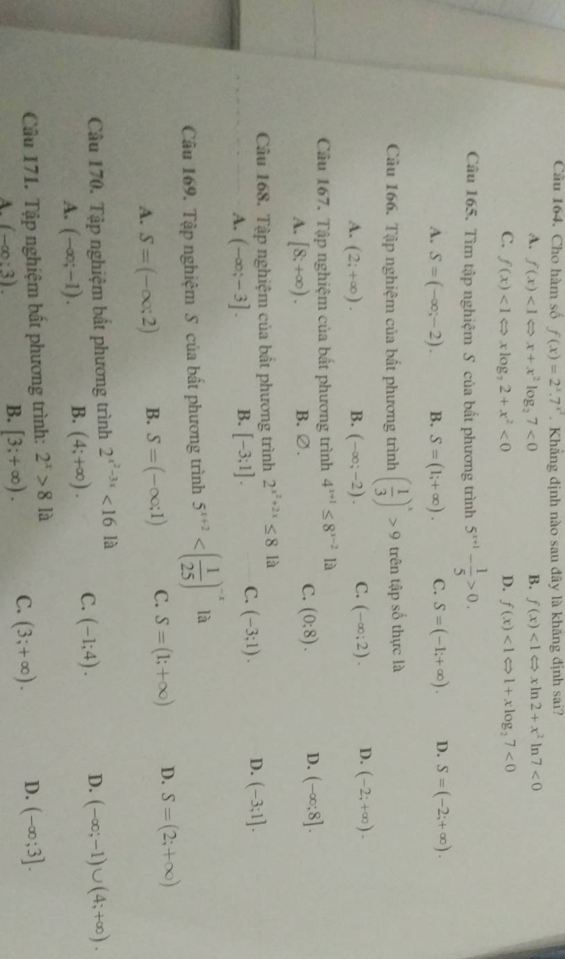 Cho hàm số f(x)=2^x.7^(x^2). Khắng định nào sau đây là khắng định sai?
A. f(x)<1Leftrightarrow x+x^2log _27<0</tex> B. f(x)<1Leftrightarrow xln 2+x^2 ln 7<0</tex>
C. f(x)<1Leftrightarrow xlog _72+x^2<0</tex> D. f(x)<1Leftrightarrow 1+xlog _27<0</tex>
Câu 165. Tìm tập nghiệm S của bất phương trình 5^(x+1)- 1/5 >0.
A. S=(-∈fty ;-2). B. S=(1;+∈fty ). C. S=(-1;+∈fty ). D. S=(-2;+∈fty ).
Câu 166. Tập nghiệm của bất phương trình ( 1/3 )^x>9 trên tập số thực là
C.
A. (2;+∈fty ). B. (-∈fty ;-2). (-∈fty ;2).
D. (-2;+∈fty ).
Câu 167. Tập nghiệm của bất phương trình 4^(x+1)≤ 8^(x-2) là
C.
A. [8;+∈fty ). B. ∅. (0;8).
D. (-∈fty ;8].
Câu 168. Tập nghiệm của bất phương trình 2^(x^2)+2x≤ 8 là
B.
A. (-∈fty ;-3]. [-3;1].
D.
C. (-3;1). (-3;1].
Câu 169. Tập nghiệm S của bất phương trình 5^(x+2) là
A. S=(-∈fty ;2) B. S=(-∈fty ;1) C. S=(1;+∈fty ) D. S=(2;+∈fty )
Câu 170. Tập nghiệm bất phương trình 2^(x^2)-3x<161a</tex>
D. (-∈fty ;-1)∪ (4;+∈fty ).
A. (-∈fty ;-1).
B. (4;+∈fty ).
C. (-1;4).
Câu 171. Tập nghiệm bất phương trình: 2^x>81a
D. (-∈fty ;3].
A. (-∈fty :3).
B. [3;+∈fty ).
C. (3;+∈fty ).