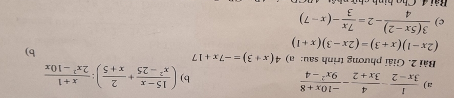  1/3x-2 - 4/3x+2 - (-10x+8)/9x^2-4 
b) ( (15-x)/x^2-25 + 2/x+5 ): (x+1)/2x^2-10x 
Bài 2. Giải phương trình sau: a) 4(x+3)=-7x+17
(2x-1)(x+3)=(2x-3)(x+1)
b) 
c)  (3(5x-2))/4 -2= 7x/3 -(x-7)
Bài 4 Cho hình chữ