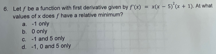 Let ƒ be a function with first derivative given by f'(x)=x(x-5)^2(x+1). At what
values of x does f have a relative minimum?
a. -1 only
b. 0 only
c. -1 and 5 only
d. -1, 0 and 5 only