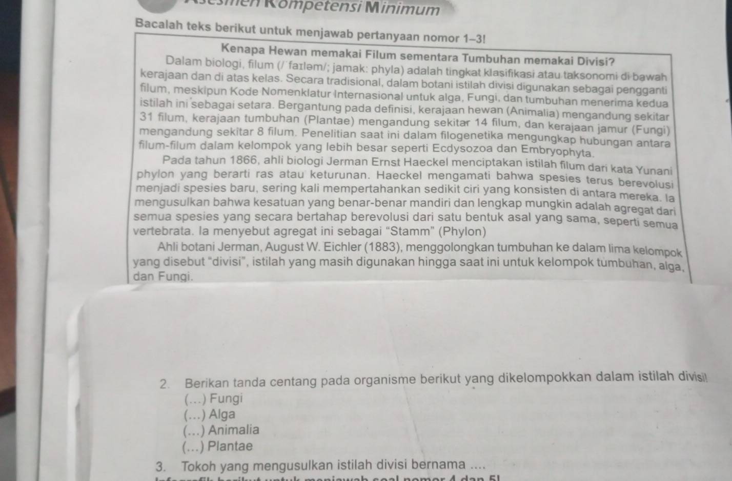 émén Kömpetensi Minimum
Bacalah teks berikut untuk menjawab pertanyaan nomor 1-3!
Kenapa Hewan memakai Filum sementara Tumbuhan memakai Divisi?
Dalam biologi, filum (/ʼfaɪləm/; jamak: phyla) adalah tingkat klasifikasi atau taksonomi di bawah
kerajaan dan di atas kelas. Secara tradisional, dalam botani istilah divisi digunakan sebagai pengganti
filum, meskipun Kode Nomenklatur Internasional untuk alga, Fungi, dan tumbuhan menerima kedua
istilah ini sebagai setara. Bergantung pada definisi, kerajaan hewan (Animalia) mengandung sekitar
31 filum, kerajaan tumbuhan (Plantae) mengandung sekitar 14 filum, dan kerajaan jamur (Fungi)
mengandung sekitar 8 filum. Penelitian saat ini dalam filogenetika mengungkap hubungan antara
filum-filum dalam kelompok yang lebih besar seperti Ecdysozoa dan Embryophyta.
Pada tahun 1866, ahli biologi Jerman Ernst Haeckel menciptakan istilah filum dari kata Yunani
phylon yang berarti ras atau keturunan. Haeckel mengamati bahwa spesies terus berevolusi
menjadi spesies baru, sering kali mempertahankan sedikit ciri yang konsisten di antara mereka. Ia
mengusulkan bahwa kesatuan yang benar-benar mandiri dan lengkap mungkin adalah agregat dari
semua spesies yang secara bertahap berevolusi dari satu bentuk asal yang sama, seperti semua
vertebrata. la menyebut agregat ini sebagai “Stamm” (Phylon)
Ahli botani Jerman, August W. Eichler (1883), menggolongkan tumbuhan ke dalam lima kelompok
yang disebut “divisi”, istilah yang masih digunakan hingga saat ini untuk kelompok tumbuhan, alga,
dan Fungi.
2. Berikan tanda centang pada organisme berikut yang dikelompokkan dalam istilah divisi!
(...) Fungi
(...) Alga
(… ) Animalia
(… .) Plantae
3. Tokoh yang mengusulkan istilah divisi bernama ....