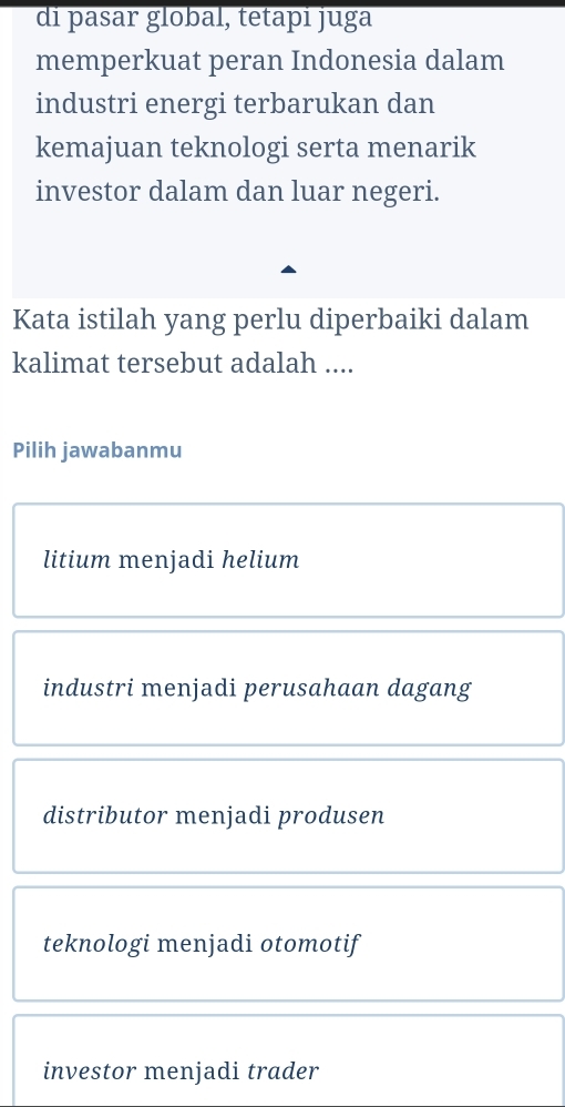 di pasar global, tetapi juga
memperkuat peran Indonesia dalam
industri energi terbarukan dan
kemajuan teknologi serta menarik
investor dalam dan luar negeri.
Kata istilah yang perlu diperbaiki dalam
kalimat tersebut adalah ....
Pilih jawabanmu
litium menjadi helium
industri menjadi perusahaan dagang
distributor menjadi produsen
teknologi menjadi otomotif
investor menjadi trader