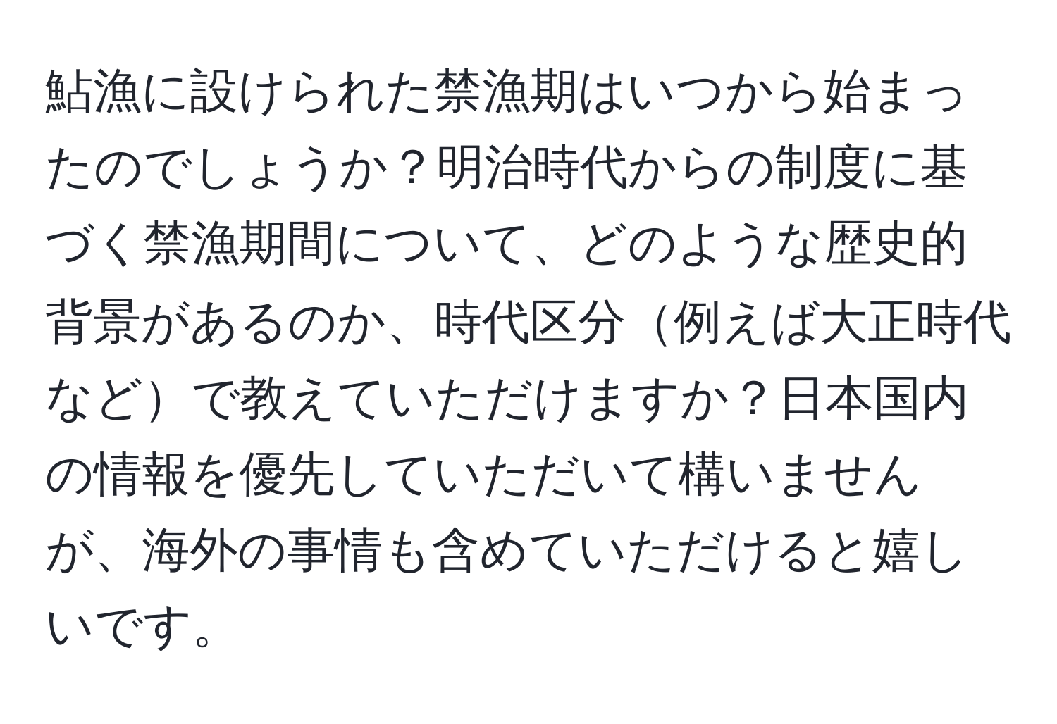 鮎漁に設けられた禁漁期はいつから始まったのでしょうか？明治時代からの制度に基づく禁漁期間について、どのような歴史的背景があるのか、時代区分例えば大正時代などで教えていただけますか？日本国内の情報を優先していただいて構いませんが、海外の事情も含めていただけると嬉しいです。