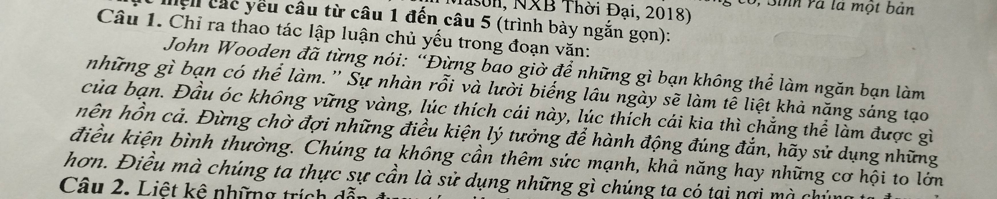 có, Sinh rà là một bản 
Mason, NXB Thời Đại, 2018) 
ện các yếu câu từ câu 1 đến câu 5 (trình bày ngắn gọn): 
Câu 1. Chỉ ra thao tác lập luận chủ yếu trong đoạn văn: 
John Wooden đã từng nói: “Đừng bao giờ để những gì bạn không thể làm ngăn bạn làm 
những gì bạn có thể làm.' Sự nhàn rỗi và lười biếng lâu ngày sẽ làm tê liệt khả năng sáng tạo 
của bạn. Đầu óc không vững vàng, lúc thích cái này, lúc thích cái kia thì chẳng thể làm được gì 
hên hồn cả. Đừng chờ đợi những điều kiện lý tưởng để hành động đúng đẳn, hãy sử dụng những 
điều kiện bình thường. Chúng ta không cần thêm sức mạnh, khả năng hay những cơ hội to lớn 
hơn. Điều mà chúng ta thực sự cần là sử dụng những gì chúng ta có tại nơi mà chún 
Câu 2. Liệt kê những trích dỗt