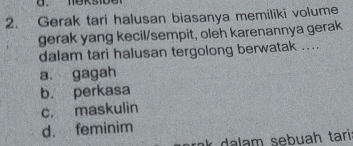 Gerak tari halusan biasanya memiliki volume
gerak yang kecil/sempit, oleh karenannya gerak
dalam tari halusan tergolong berwatak ....
a. gagah
b. perkasa
c. maskulin
d. feminim
t a m sebuah tari .