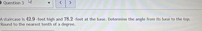 < > 
A staircase is 42.9 -feet high and 78.2 -feet at the base. Determine the angle from its base to the top. 
Round to the nearest tenth of a degree.